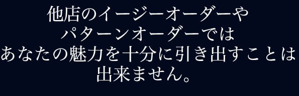 他店のイージーオーダーやパターンオーダーでスーツではあなたの魅力を十分に引き出すことは出来ません。